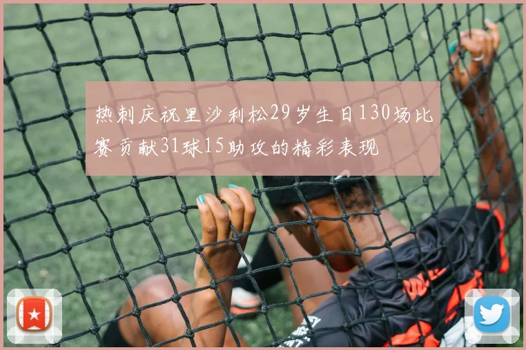 热刺庆祝里沙利松29岁生日130场比赛贡献31球15助攻的精彩表现