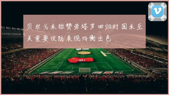 贝尔戈米称赞劳塔罗回归对国米至关重要攻防表现均衡出色