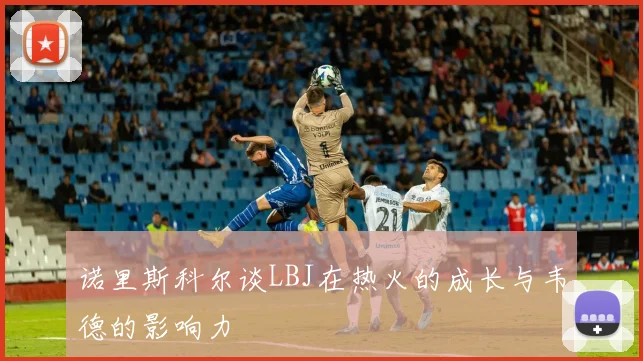 诺里斯科尔谈LBJ在热火的成长与韦德的影响力