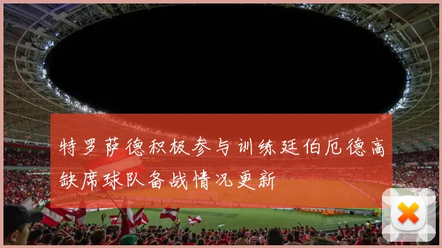 特罗萨德积极参与训练廷伯厄德高缺席球队备战情况更新