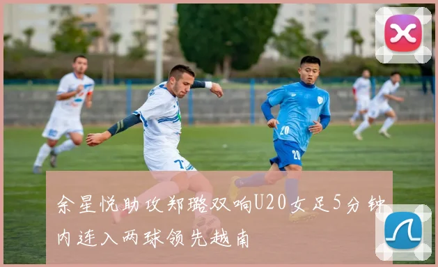 余星悦助攻郑璐双响U20女足5分钟内连入两球领先越南