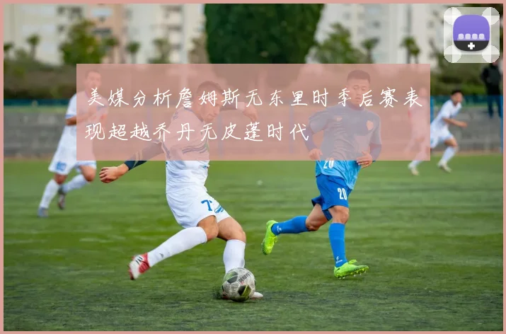 美媒分析詹姆斯无东里时季后赛表现超越乔丹无皮蓬时代