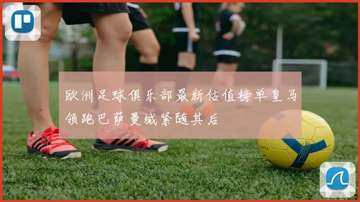 欧洲足球俱乐部最新估值榜单皇马领跑巴萨曼城紧随其后