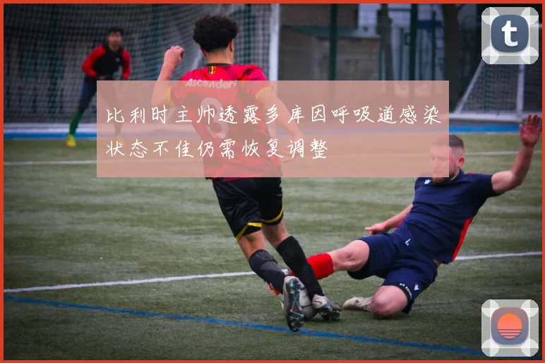 比利时主帅透露多库因呼吸道感染状态不佳仍需恢复调整