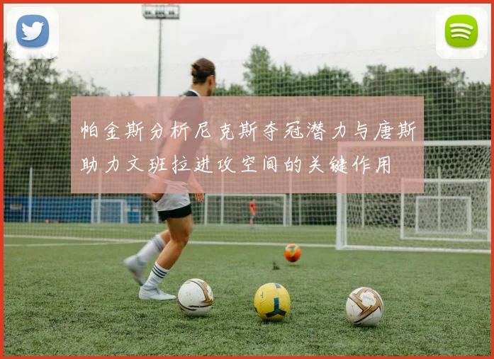 帕金斯分析尼克斯夺冠潜力与唐斯助力文班拉进攻空间的关键作用