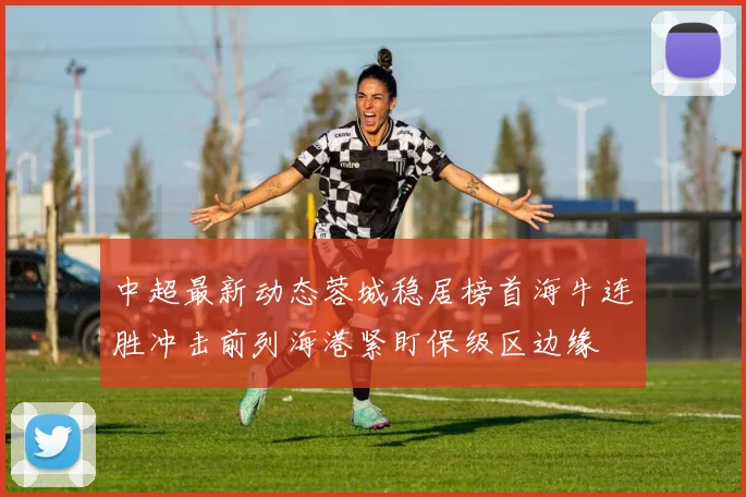 中超最新动态蓉城稳居榜首海牛连胜冲击前列海港紧盯保级区边缘