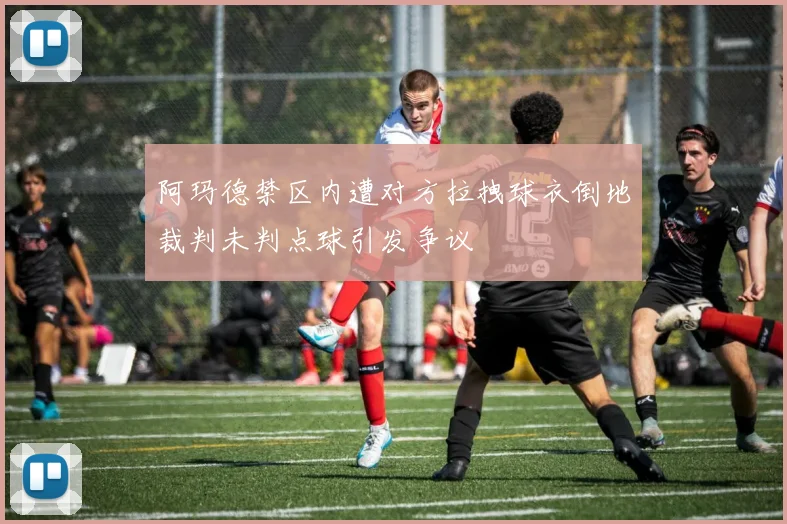 阿玛德禁区内遭对方拉拽球衣倒地裁判未判点球引发争议