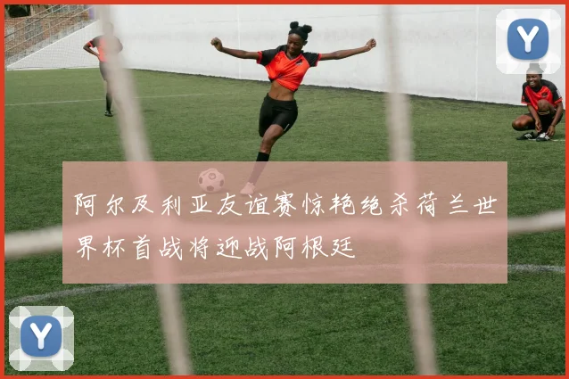 阿尔及利亚友谊赛惊艳绝杀荷兰世界杯首战将迎战阿根廷