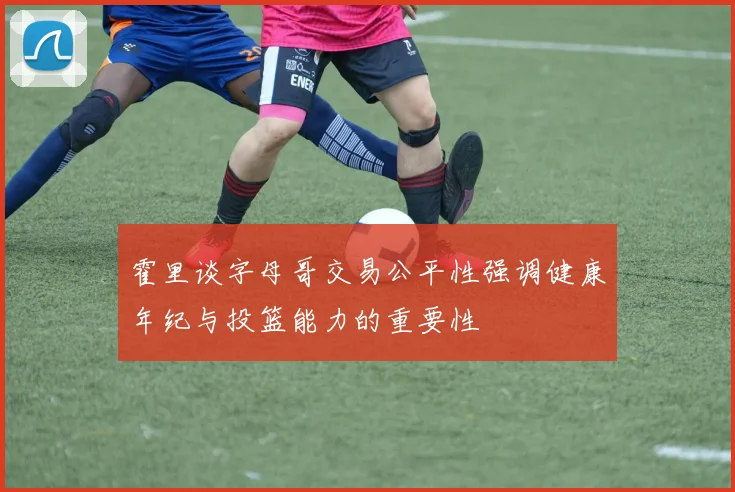 霍里谈字母哥交易公平性强调健康年纪与投篮能力的重要性