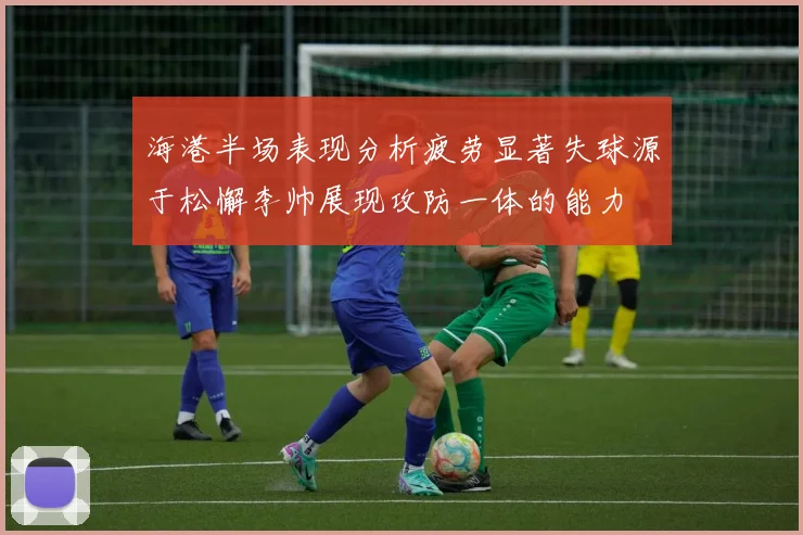 海港半场表现分析疲劳显著失球源于松懈李帅展现攻防一体的能力